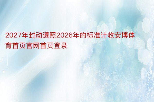 2027年封动遵照2026年的标准计收安博体育首页官网首页登录