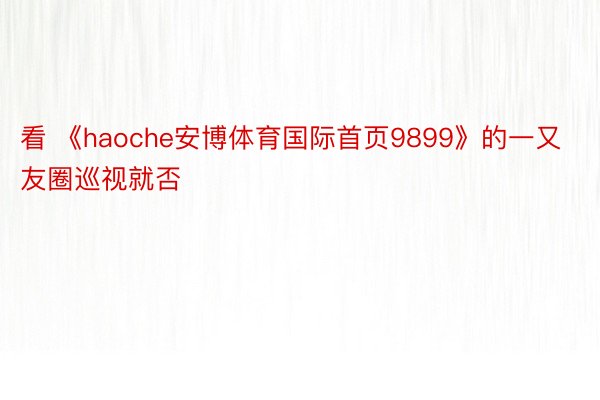 看 《haoche安博体育国际首页9899》的一又友圈巡视就否